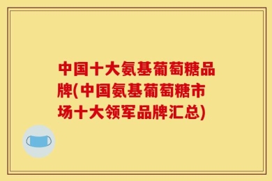 中国十大氨基葡萄糖品牌(中国氨基葡萄糖市场十大领军品牌汇总)