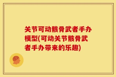 关节可动骸骨武者手办模型(可动关节骸骨武者手办带来的乐趣)