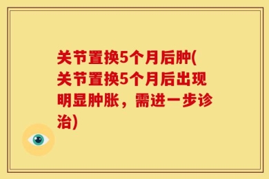 关节置换5个月后肿(关节置换5个月后出现明显肿胀，需进一步诊治)