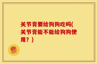 关节膏要给狗狗吃吗(关节膏能不能给狗狗使用？)