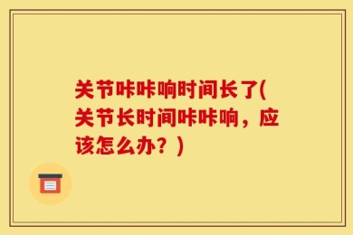 关节咔咔响时间长了(关节长时间咔咔响，应该怎么办？)