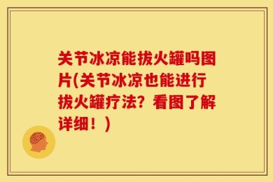 关节冰凉能拔火罐吗图片(关节冰凉也能进行拔火罐疗法？看图了解详细！)