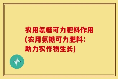 农用氨糖可力肥料作用(农用氨糖可力肥料：助力农作物生长)
