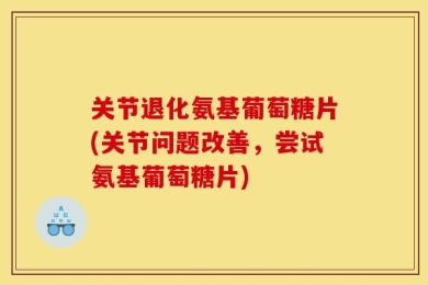 关节退化氨基葡萄糖片(关节问题改善，尝试氨基葡萄糖片)