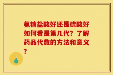 氨糖盐酸好还是硫酸好如何看是第几代？了解药品代数的方法和意义？