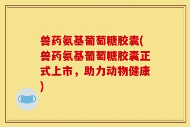 兽药氨基葡萄糖胶囊(兽药氨基葡萄糖胶囊正式上市，助力动物健康)