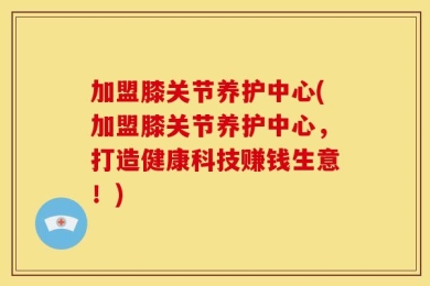 加盟膝关节养护中心(加盟膝关节养护中心，打造健康科技赚钱生意！)