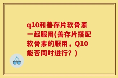 q10和善存片软骨素一起服用(善存片搭配软骨素的服用，Q10能否同时进行？)
