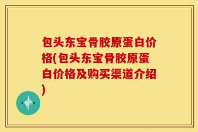 包头东宝骨胶原蛋白价格(包头东宝骨胶原蛋白价格及购买渠道介绍)