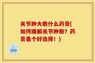 关节肿大敷什么药膏(如何缓解关节肿胀？药膏是个好选择！)