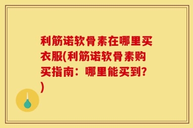 利筋诺软骨素在哪里买衣服(利筋诺软骨素购买指南：哪里能买到？)