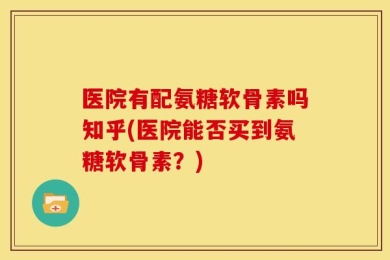 医院有配氨糖软骨素吗知乎(医院能否买到氨糖软骨素？)