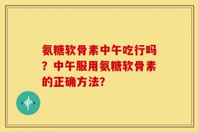 氨糖软骨素中午吃行吗？中午服用氨糖软骨素的正确方法？