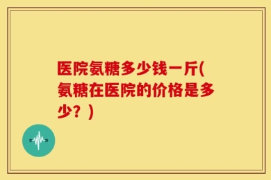 医院氨糖多少钱一斤(氨糖在医院的价格是多少？)