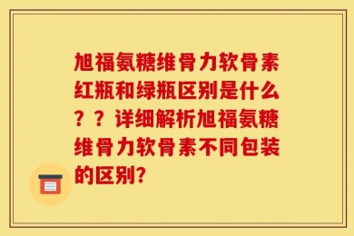 旭福氨糖维骨力软骨素红瓶和绿瓶区别是什么？？详细解析旭福氨糖维骨力软骨素不同包装的区别？