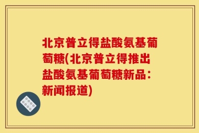 北京普立得盐酸氨基葡萄糖(北京普立得推出盐酸氨基葡萄糖新品：新闻报道)