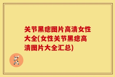 关节黑痣图片高清女性大全(女性关节黑痣高清图片大全汇总)