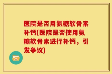 医院是否用氨糖软骨素补钙(医院是否使用氨糖软骨素进行补钙，引发争议)