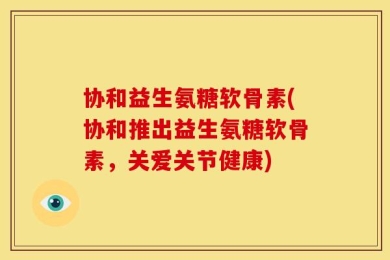 协和益生氨糖软骨素(协和推出益生氨糖软骨素，关爱关节健康)