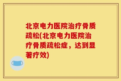 北京电力医院治疗骨质疏松(北京电力医院治疗骨质疏松症，达到显著疗效)