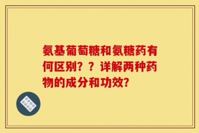氨基葡萄糖和氨糖药有何区别？？详解两种药物的成分和功效？