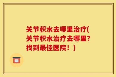 关节积水去哪里治疗(关节积水治疗去哪里？找到最佳医院！)