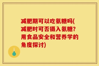 减肥期可以吃氨糖吗(减肥时可否摄入氨糖？用食品安全和营养学的角度探讨)