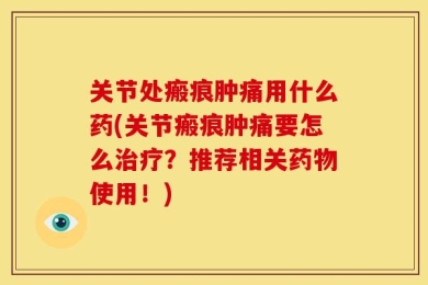 关节处瘢痕肿痛用什么药(关节瘢痕肿痛要怎么治疗？推荐相关药物使用！)
