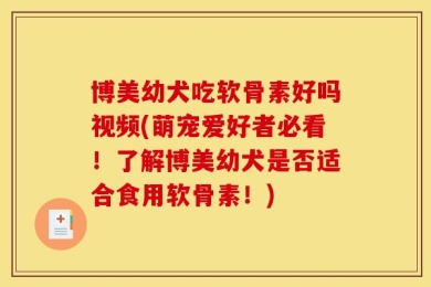 博美幼犬吃软骨素好吗视频(萌宠爱好者必看！了解博美幼犬是否适合食用软骨素！)
