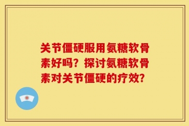 关节僵硬服用氨糖软骨素好吗？探讨氨糖软骨素对关节僵硬的疗效？