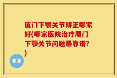 厦门下颚关节矫正哪家好(哪家医院治疗厦门下颚关节问题最靠谱？)