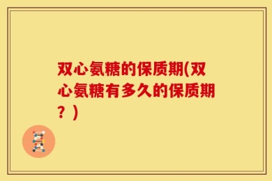 双心氨糖的保质期(双心氨糖有多久的保质期？)
