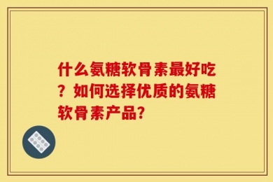 什么氨糖软骨素最好吃？如何选择优质的氨糖软骨素产品？