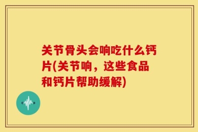 关节骨头会响吃什么钙片(关节响，这些食品和钙片帮助缓解)