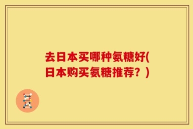 去日本买哪种氨糖好(日本购买氨糖推荐？)