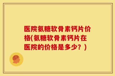医院氨糖软骨素钙片价格(氨糖软骨素钙片在医院的价格是多少？)