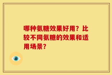 哪种氨糖效果好用？比较不同氨糖的效果和适用场景？