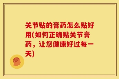 关节贴的膏药怎么贴好用(如何正确贴关节膏药，让您健康好过每一天)