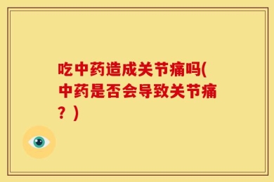 吃中药造成关节痛吗(中药是否会导致关节痛？)