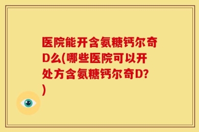医院能开含氨糖钙尔奇D么(哪些医院可以开处方含氨糖钙尔奇D？)