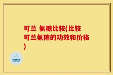 可兰 氨糖比较(比较可兰氨糖的功效和价格)