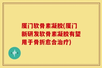 厦门软骨素凝胶(厦门新研发软骨素凝胶有望用于骨折愈合治疗)