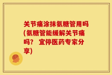 关节痛涂抹氨糖管用吗(氨糖管能缓解关节痛吗？ 宜停医药专家分享)