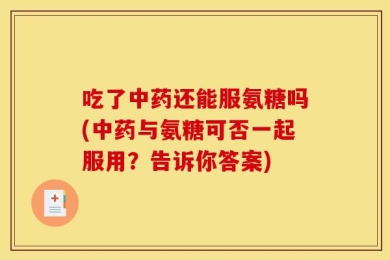 吃了中药还能服氨糖吗(中药与氨糖可否一起服用？告诉你答案)