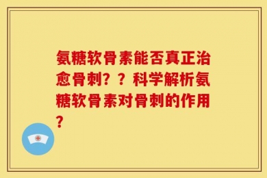 氨糖软骨素能否真正治愈骨刺？？科学解析氨糖软骨素对骨刺的作用？