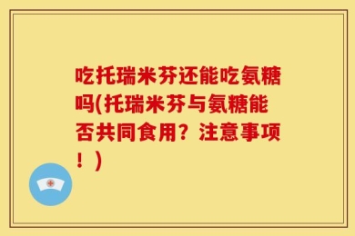 吃托瑞米芬还能吃氨糖吗(托瑞米芬与氨糖能否共同食用？注意事项！)