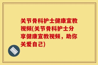 关节骨科护士健康宣教视频(关节骨科护士分享健康宣教视频，助你关爱自己)