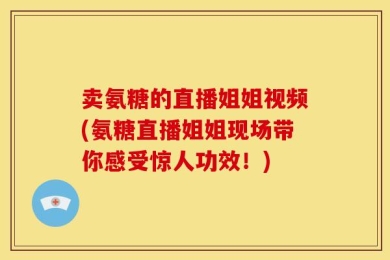 卖氨糖的直播姐姐视频(氨糖直播姐姐现场带你感受惊人功效！)