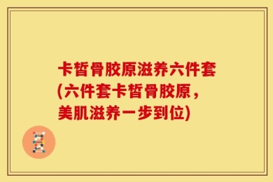 卡皙骨胶原滋养六件套(六件套卡皙骨胶原，美肌滋养一步到位)