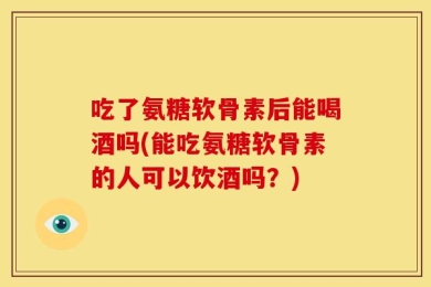 吃了氨糖软骨素后能喝酒吗(能吃氨糖软骨素的人可以饮酒吗？)